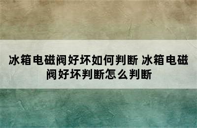 冰箱电磁阀好坏如何判断 冰箱电磁阀好坏判断怎么判断